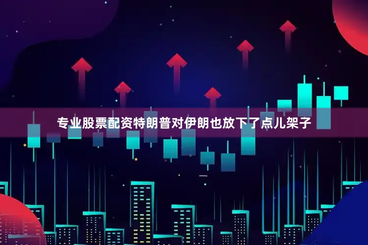 专业股票配资特朗普对伊朗也放下了点儿架子