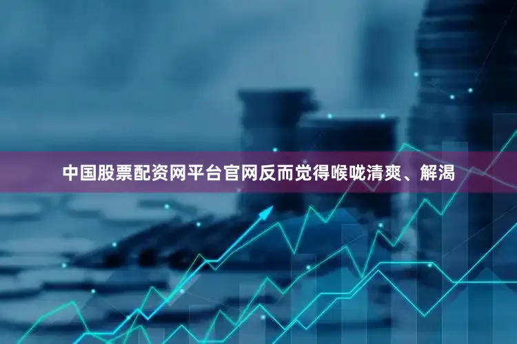 中国股票配资网平台官网反而觉得喉咙清爽、解渴
