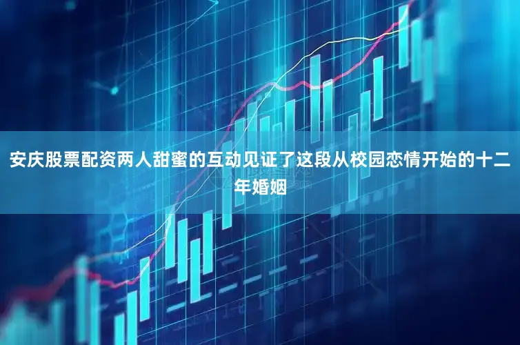 安庆股票配资两人甜蜜的互动见证了这段从校园恋情开始的十二年婚姻