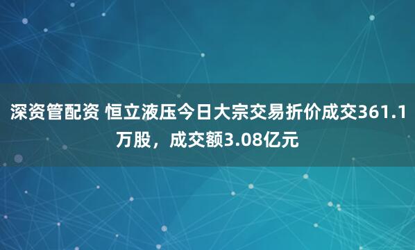 深资管配资 恒立液压今日大宗交易折价成交361.1万股，成交额3.08亿元
