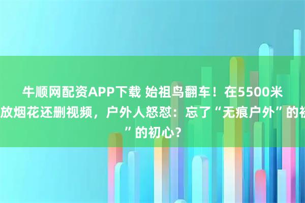 牛顺网配资APP下载 始祖鸟翻车！在5500米高原放烟花还删视频，户外人怒怼：忘了“无痕户外”的初心？