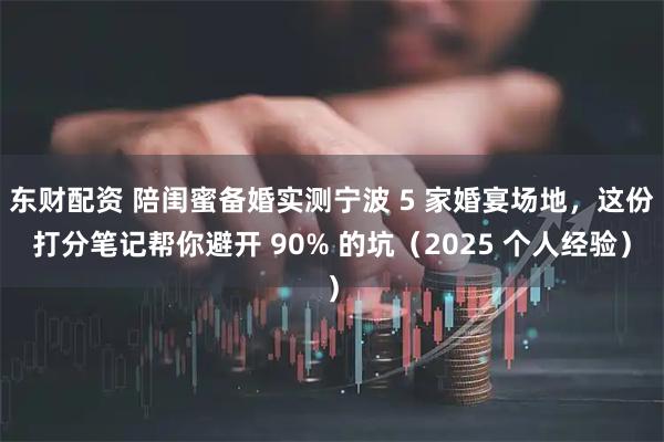 东财配资 陪闺蜜备婚实测宁波 5 家婚宴场地，这份打分笔记帮你避开 90% 的坑（2025 个人经验）