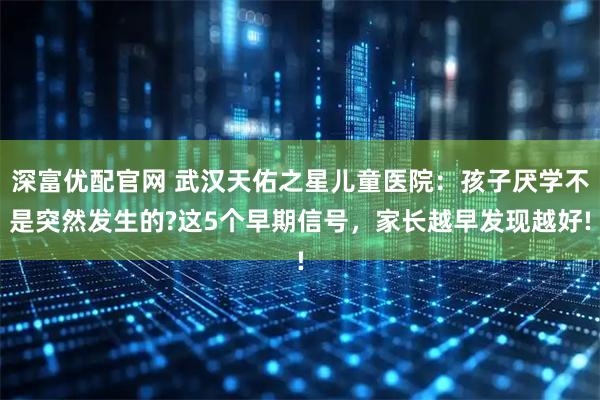 深富优配官网 武汉天佑之星儿童医院：孩子厌学不是突然发生的?这5个早期信号，家长越早发现越好!