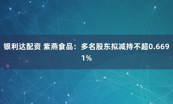 银利达配资 紫燕食品：多名股东拟减持不超0.6691%