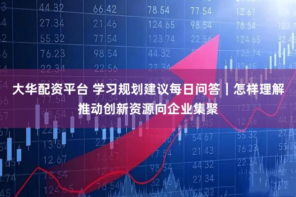 大华配资平台 学习规划建议每日问答｜怎样理解推动创新资源向企业集聚