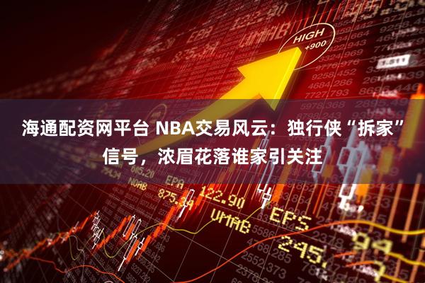 海通配资网平台 NBA交易风云：独行侠“拆家”信号，浓眉花落谁家引关注