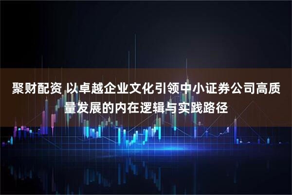 聚财配资 以卓越企业文化引领中小证券公司高质量发展的内在逻辑与实践路径