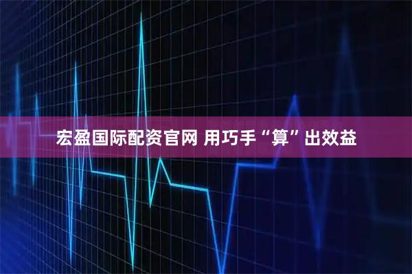 宏盈国际配资官网 用巧手“算”出效益