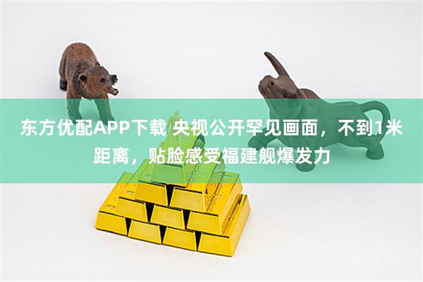东方优配APP下载 央视公开罕见画面,不到1米距离,贴脸感受福建舰爆发力
