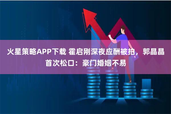 火星策略APP下载 霍启刚深夜应酬被拍，郭晶晶首次松口：豪门婚姻不易