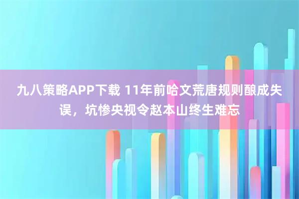 九八策略APP下载 11年前哈文荒唐规则酿成失误，坑惨央视令赵本山终生难忘