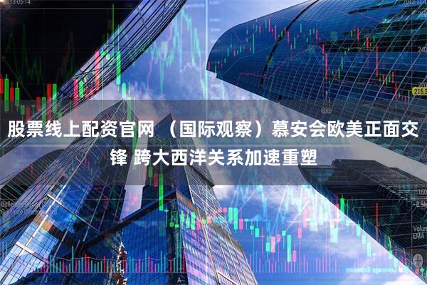 股票线上配资官网 （国际观察）慕安会欧美正面交锋 跨大西洋关系加速重塑