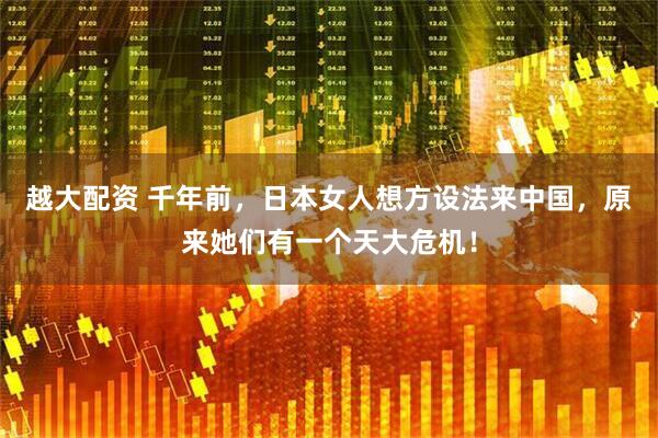 越大配资 千年前,日本女人想方设法来中国,原来她们有一个天大危机!