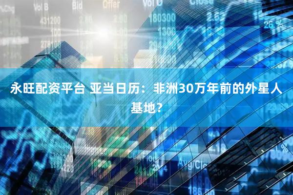 永旺配资平台 亚当日历：非洲30万年前的外星人基地？