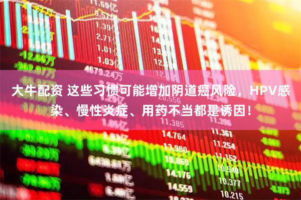 大牛配资 这些习惯可能增加阴道癌风险，HPV感染、慢性炎症、用药不当都是诱因！