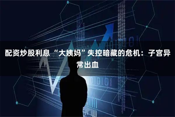 配资炒股利息 “大姨妈”失控暗藏的危机：子宫异常出血
