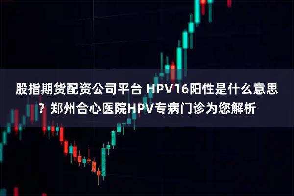 股指期货配资公司平台 HPV16阳性是什么意思？郑州合心医院HPV专病门诊为您解析