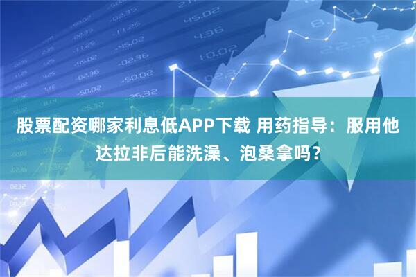 股票配资哪家利息低APP下载 用药指导:服用他达拉非后能洗澡、泡桑拿吗?