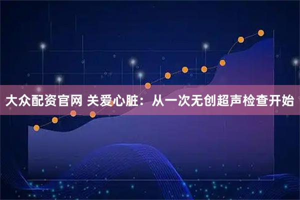 大众配资官网 关爱心脏：从一次无创超声检查开始