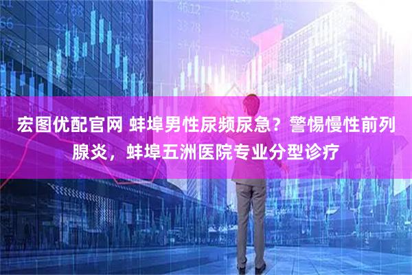 宏图优配官网 蚌埠男性尿频尿急?警惕慢性前列腺炎,蚌埠五洲医院专业分型诊疗