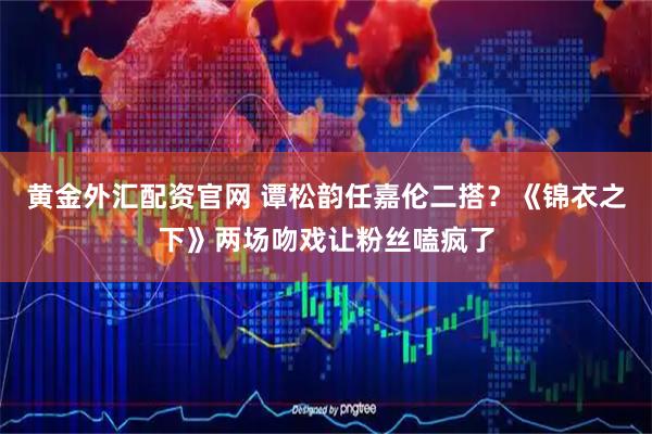 黄金外汇配资官网 谭松韵任嘉伦二搭？《锦衣之下》两场吻戏让粉丝嗑疯了