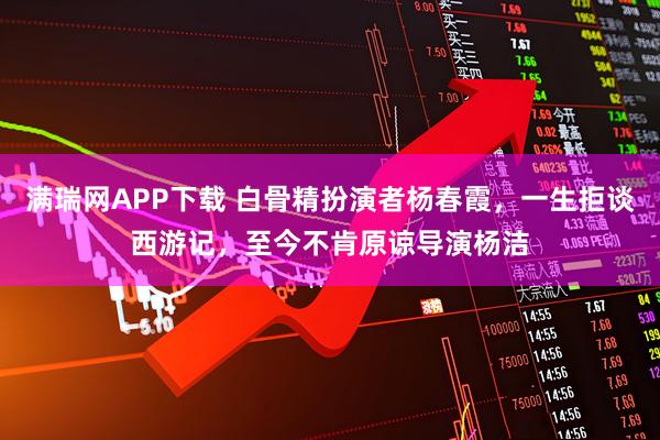 满瑞网APP下载 白骨精扮演者杨春霞，一生拒谈西游记，至今不肯原谅导演杨洁