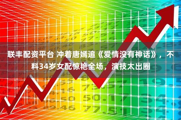 联丰配资平台 冲着唐嫣追《爱情没有神话》，不料34岁女配惊艳全场，演技太出圈