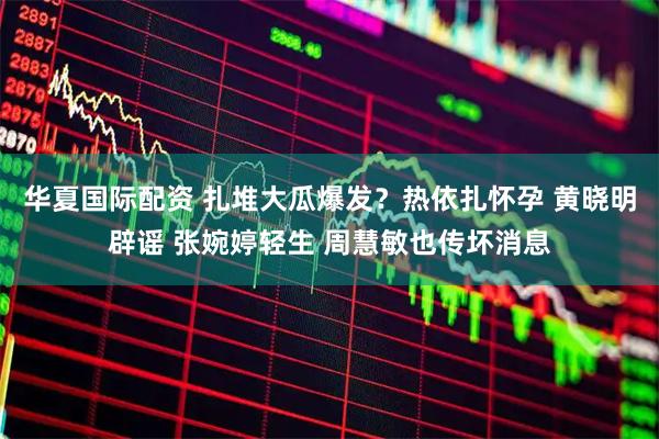 华夏国际配资 扎堆大瓜爆发？热依扎怀孕 黄晓明辟谣 张婉婷轻生 周慧敏也传坏消息