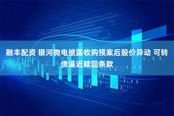 融丰配资 银河微电披露收购预案后股价异动 可转债逼近赎回条款
