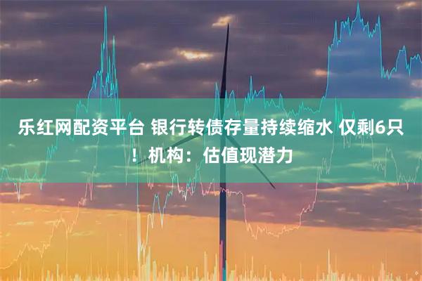 乐红网配资平台 银行转债存量持续缩水 仅剩6只！机构：估值现潜力